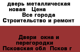 дверь металлическая новая › Цена ­ 11 000 - Все города Строительство и ремонт » Двери, окна и перегородки   . Псковская обл.,Псков г.